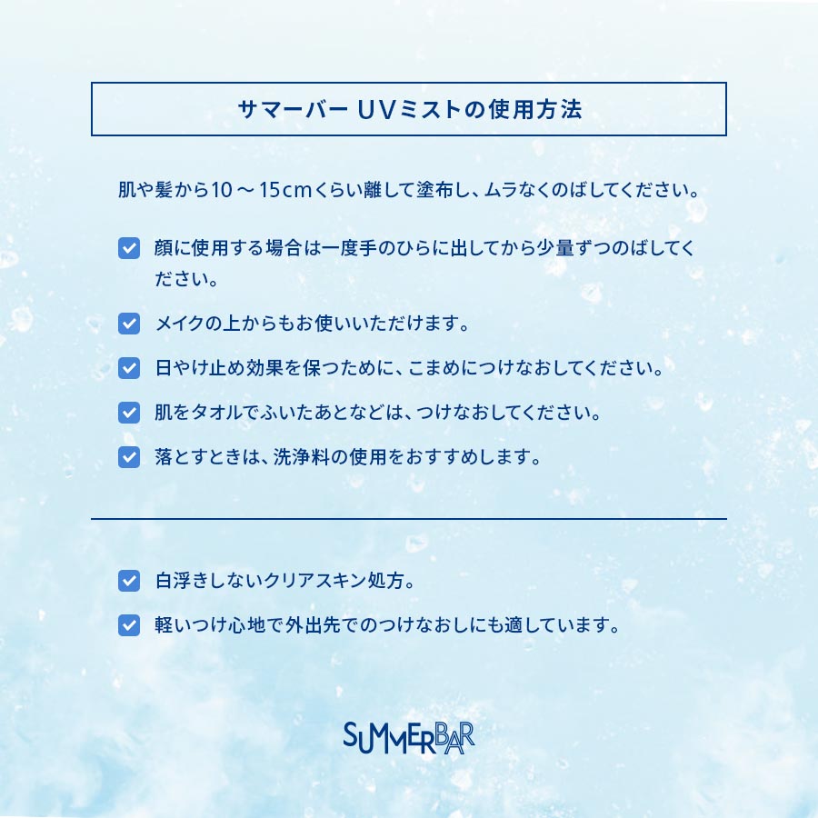 【サマーバーUVミストの使用方法】肌や髪から10~15cmくらい離して塗布し、ムラなくのばしてください。●顔に使用する場合は一度手のひらに出してから少量ずつのばしてください。●メイクの上からもお使いいただけます。●日やけ止め効果を保つために、こまめにつけなおしてください。●肌をタオルでふいたあとなどは、つけなおしてください。●落とすときは、洗浄料の使用をおすすめします。/ ●白浮きしないクリアスキン処方。●軽いつけ心地で外出先でのつけなおしにも適しています。