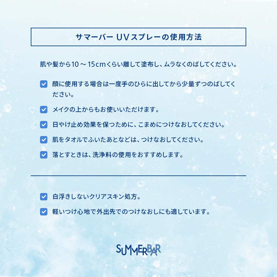 【サマーバーUVスプレーの使用方法】肌や髪から10~15cmくらい離して塗布し、ムラなくのばしてください。●顔に使用する場合は一度手のひらに出してから少量ずつのばしてください。●メイクの上からもお使いいただけます。●日やけ止め効果を保つために、こまめにつけなおしてください。●肌をタオルでふいたあとなどは、つけなおしてください。●落とすときは、洗浄料の使用をおすすめします。/ ●白浮きしないクリアスキン処方。●軽いつけ心地で外出先でのつけなおしにも適しています。