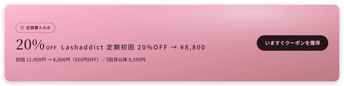 定期購入のみ 20%OFF Lashaddict 定期初回 20%OFF → ¥8,800 初回 11,000円 → 8,800円（550円OFF）／2回目以降 9,350円 いますぐクーポンを獲得