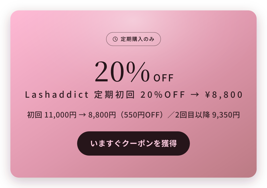 定期購入のみ 20%OFF Lashaddict 定期初回 20%OFF → ¥8,800 初回 11,000円 → 8,800円（550円OFF）／2回目以降 9,350円 いますぐクーポンを獲得