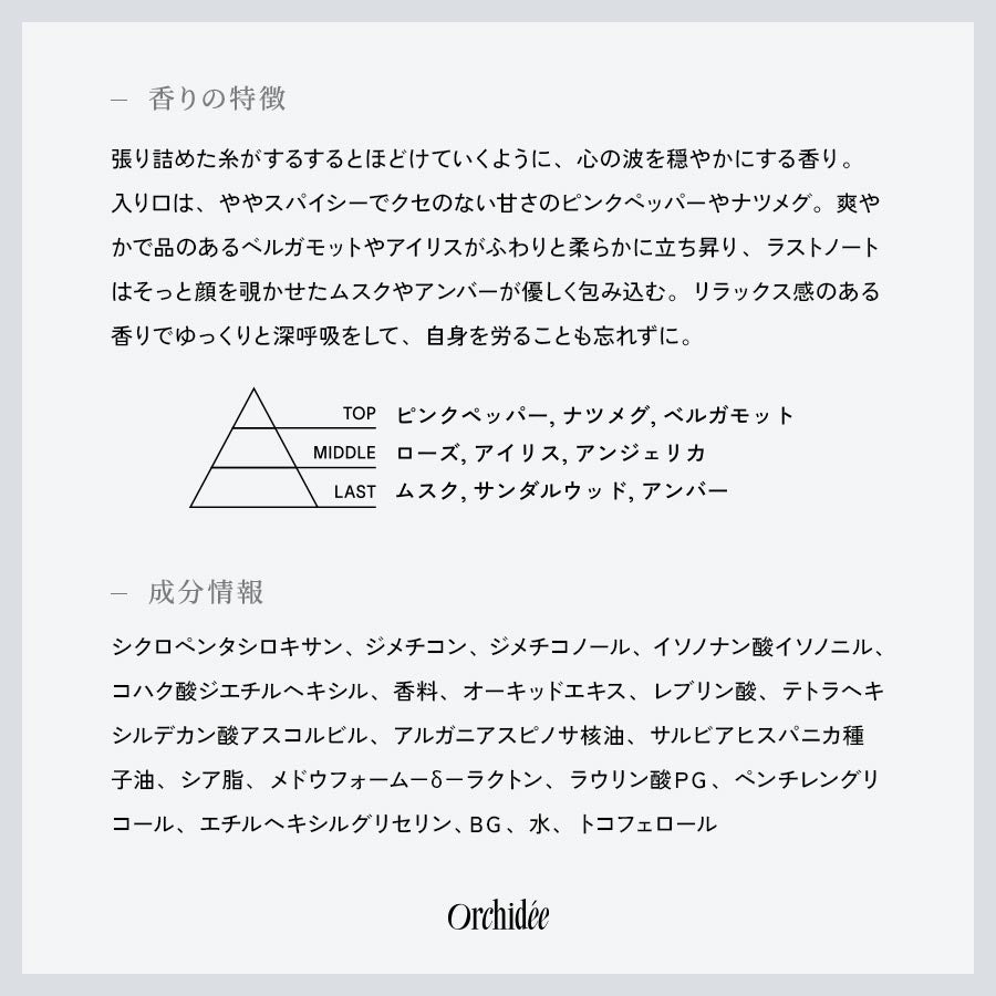 【香りの特徴】張り詰めた糸がするするとほどけていくように、心の波を穏やかにする香り。入り口は、ややスパイシーでクセのない甘さのピンクペッパーやナツメグ。爽やかで品のあるベルガモットやアイリスがふわりと柔らかに立ち昇り、ラストノートはそっと顔を覗かせたムスクやアンバーが優しく包み込む。リラックス感のある香りでゆっくりと深呼吸をして、自身を労ることも忘れずに。【成分情報】シクロペンタシロキサン、ジメチコン、ジメチコノール、イソノナン酸イソノニル、コハク酸ジエチルヘキシル、香料、オーキッドエキス、レブリン酸、テトラヘキシルデカン酸アスコルビル、アルガニアスピノサ核油、サルビアヒスパニカ種子油、シア脂、メドウフォーム－δ－ラクトン、ラウリン酸ＰＧ、ペンチレングリコール、エチルヘキシルグリセリン、ＢＧ、水、トコフェロール