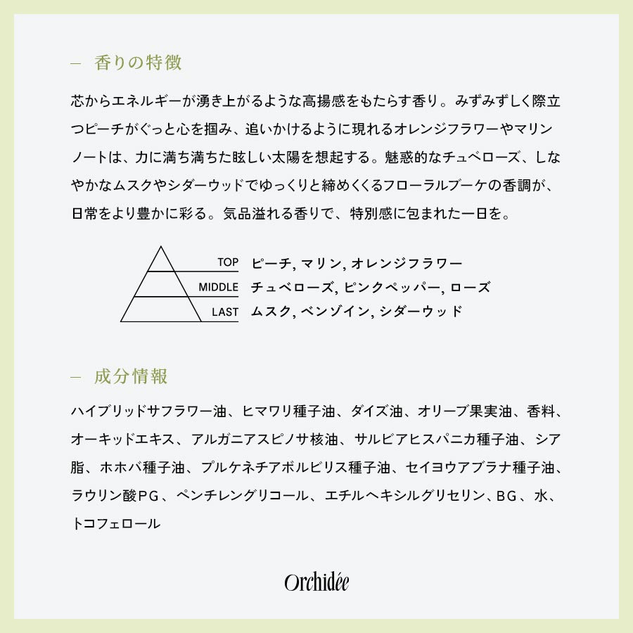 【香りの特徴】芯からエネルギーが湧き上がるような高揚感をもたらす香り。みずみずしく際立つピーチがぐっと心を掴み、追いかけるように現れるオレンジフラワーやマリンノートは、力に満ち満ちた眩しい太陽を想起する。魅惑的なチュベローズ、しなやかなムスクやシダーウッドでゆっくりと締めくくるフローラルブーケの香調が、日常をより豊かに彩る。気品溢れる香りで、特別感に包まれた一日を。【成分情報】ハイブリッドサフラワー油、ヒマワリ種子油、ダイズ油、オリーブ果実油、香料、オーキッドエキス、アルガニアスピノサ核油、サルビアヒスパニカ種子油、シア脂、ホホバ種子油、プルケネチアボルビリス種子油、セイヨウアブラナ種子油、ラウリン酸ＰＧ、ペンチレングリコール、エチルヘキシルグリセリン、ＢＧ、水、トコフェロール