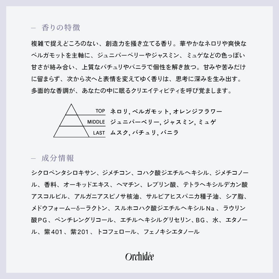 【香りの特徴】複雑で捉えどころのない、創造力を掻き立てる香り。華やかなネロリや爽快なベルガモットを主軸に、ジュニパーベリーやジャスミン、ミュゲなどの色っぽい甘さが絡み合い、上質なパチュリやバニラで個性を解き放つ。甘みや苦みだけに留まらず、次から次へと表情を変えてゆく香りは、思考に深みを生み出す。多面的な香調が、あなたの中に眠るクリエイティビティを呼び覚まします。【成分情報】シクロペンタシロキサン、ジメチコン、コハク酸ジエチルヘキシル、ジメチコノール、香料、オーキッドエキス、ヘマチン、レブリン酸、テトラヘキシルデカン酸アスコルビル、アルガニアスピノサ核油、サルビアヒスパニカ種子油、シア脂、メドウフォーム－δ－ラクトン、スルホコハク酸ジエチルヘキシルＮａ、ラウリン酸ＰＧ、ペンチレングリコール、エチルヘキシルグリセリン、ＢＧ、水、エタノール、紫４０１、紫２０１、トコフェロール、フェノキシエタノール