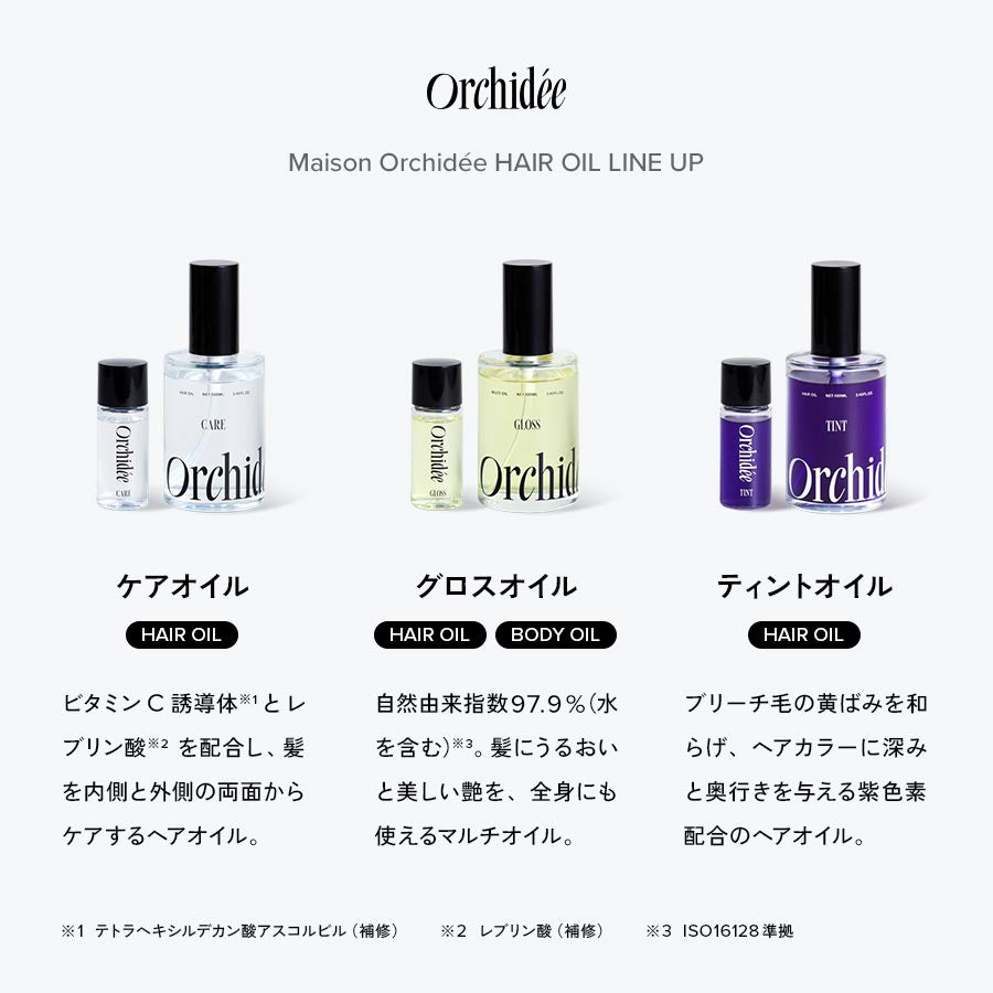 Maison Orchidée HAIR OIL LINE UP 【ケアオイル】ビタミンC誘導体とレブリン酸を配合し、髪を内側と外側の両面からケアするヘアオイル。 【グロスオイル】自然由来指数97.9％（水を含む）。髪にうるおいと美しい艶を、全身にも使えるマルチオイル。 【ティントオイル】ブリーチ毛の黄ばみを和らげ、ヘアカラーに深みと奥行きを与える紫色素配合のヘアオイル。