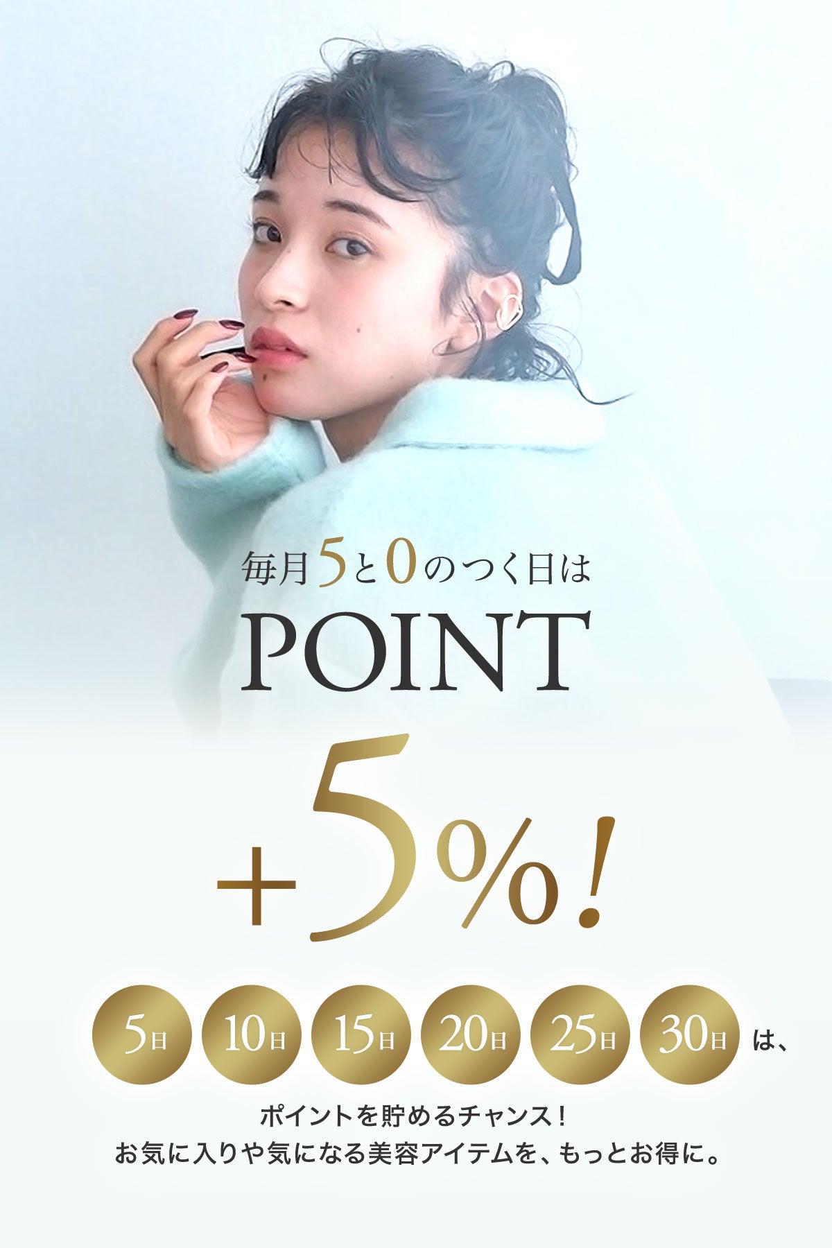 毎月5と0のつく日は POINT ＋5%。5日・10日・15日・20日・25日・30日は、ポイントを貯めるチャンス。お気に入りや気になる美容アイテムを、もっとお得に。