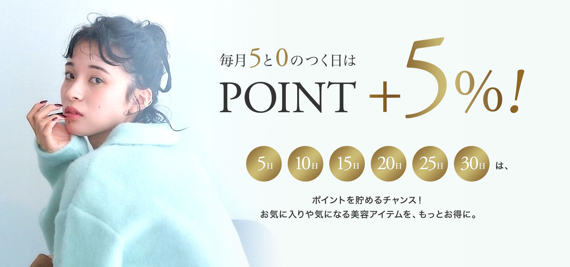 毎月5と0のつく日は POINT ＋5%。5日・10日・15日・20日・25日・30日は、ポイントを貯めるチャンス。お気に入りや気になる美容アイテムを、もっとお得に。