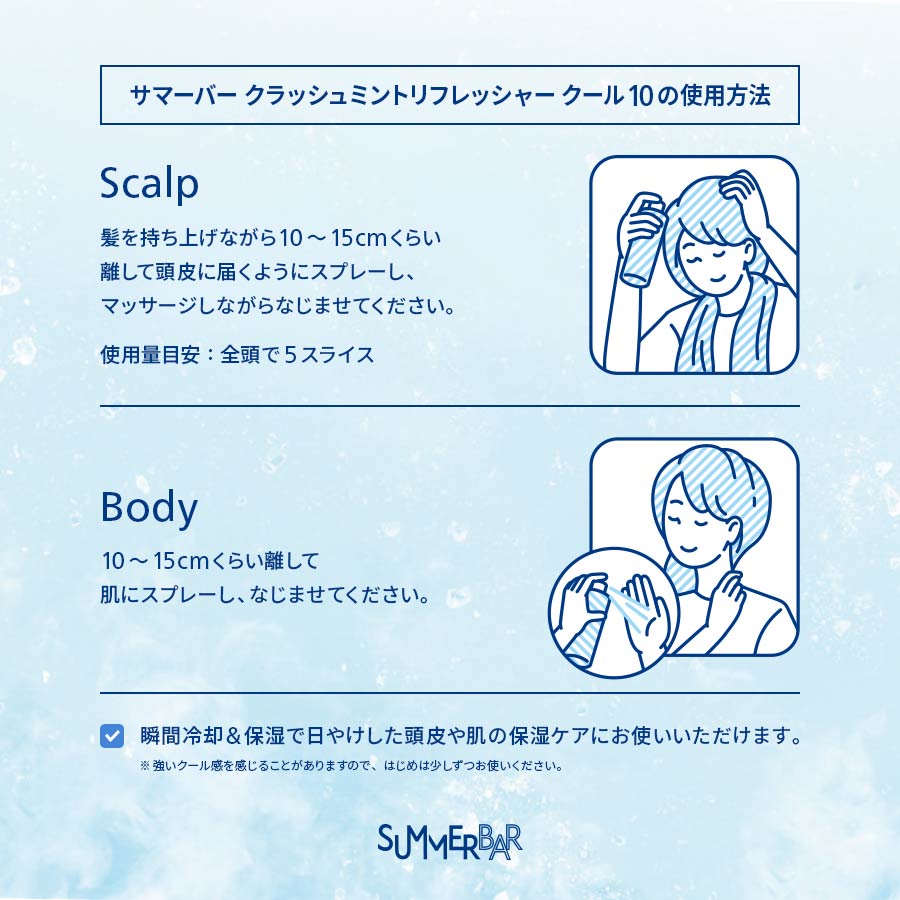【サマーバー クラッシュミントリフレッシャー クール 10の使用方法】Scalp 髪を持ち上げながら10～15cmくらい離して頭皮に届くようにスプレーし、マッサージしながらなじませてください。使用量目安：全頭で5スライス / Body 10～15cmくらい離して肌にスプレーし、なじませてください。 ●瞬間冷却&保湿で日やけした頭皮や肌の保湿ケアにお使いいただけます。※強いクール感を感じることがありますので、はじめは少しずつお使いください。