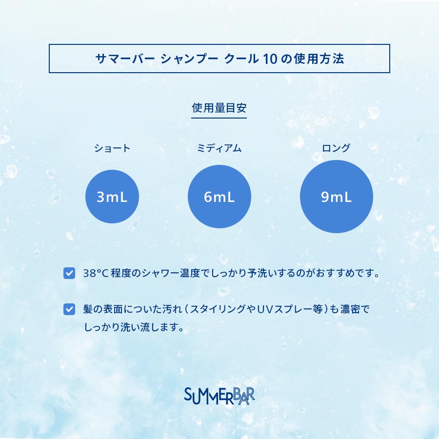【サマーバー シャンプー クール 10の使用方法】使用量目安 ショート：3mL ミディアム：6mL ロング：9mL ●38°C程度のシャワー温度でしっかり予洗いするのがおすすめです。●髪の表面についた汚れ（スタイリングやUVスプレー等）も濃密でしっかり洗い流します。