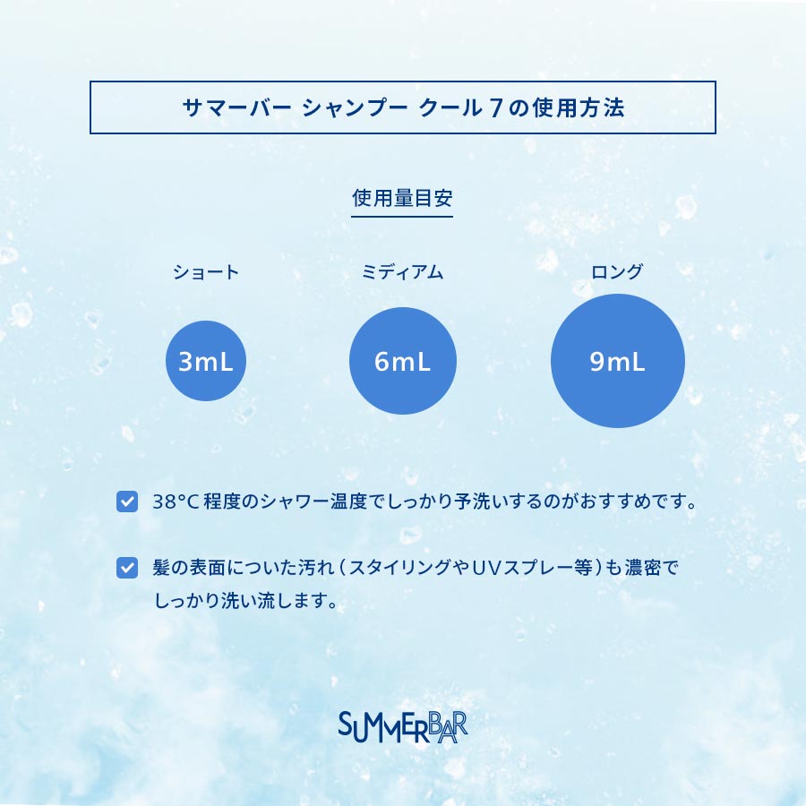 【サマーバー シャンプー クール 7の使用方法】使用量目安 ショート：3mL ミディアム：6mL ロング：9mL ●38°C程度のシャワー温度でしっかり予洗いするのがおすすめです。●髪の表面についた汚れ（スタイリングやUVスプレー等）も濃密でしっかり洗い流します。