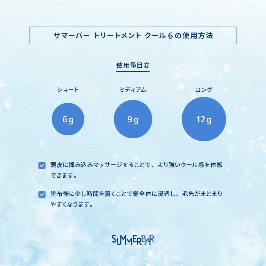【サマーバー トリートメント クール 6の使用方法】使用量目安 ショート：6g ミディアム：9g ロング：12g ●頭皮に揉み込みマッサージすることで、より強いクール感を体感できます。●塗布後に少し時間を置くことで髪全体に浸透し、毛先がまとまりやすくなります。